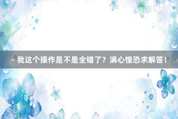 - 我这个操作是不是全错了？满心惶恐求解答！