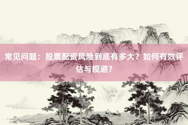 常见问题：股票配资风险到底有多大？如何有效评估与规避？