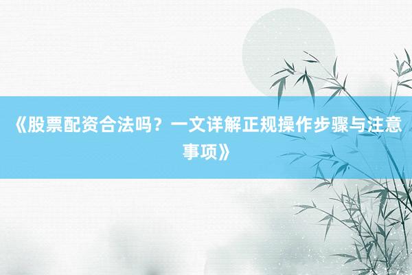 《股票配资合法吗？一文详解正规操作步骤与注意事项》