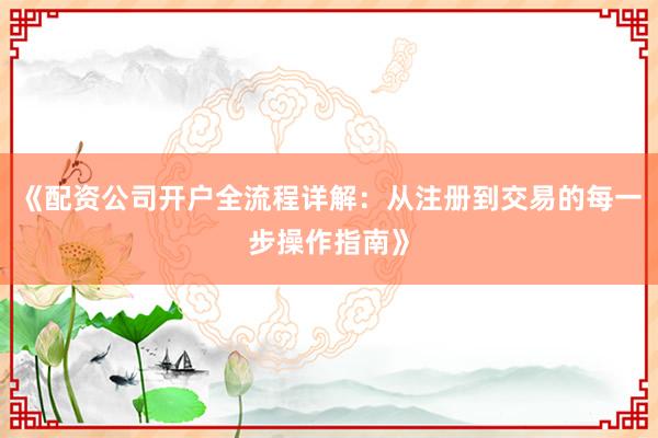 《配资公司开户全流程详解：从注册到交易的每一步操作指南》