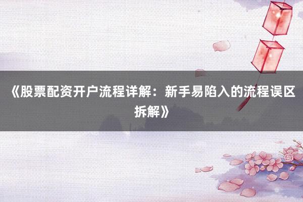 《股票配资开户流程详解：新手易陷入的流程误区拆解》