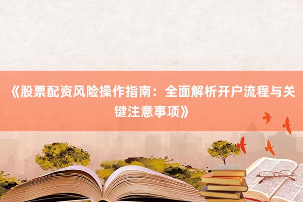 《股票配资风险操作指南：全面解析开户流程与关键注意事项》