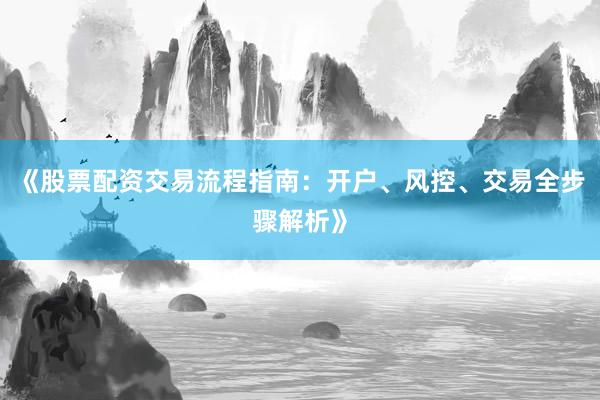 《股票配资交易流程指南：开户、风控、交易全步骤解析》