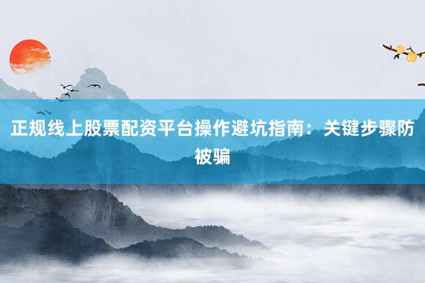 正规线上股票配资平台操作避坑指南：关键步骤防被骗