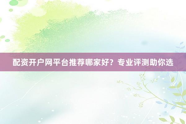 配资开户网平台推荐哪家好？专业评测助你选