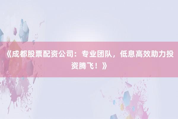 《成都股票配资公司：专业团队，低息高效助力投资腾飞！》