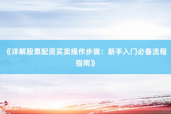 《详解股票配资买卖操作步骤：新手入门必备流程指南》