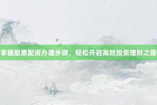 掌握股票配资办理步骤，轻松开启高效投资理财之路