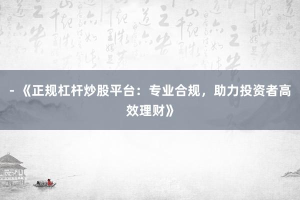- 《正规杠杆炒股平台：专业合规，助力投资者高效理财》