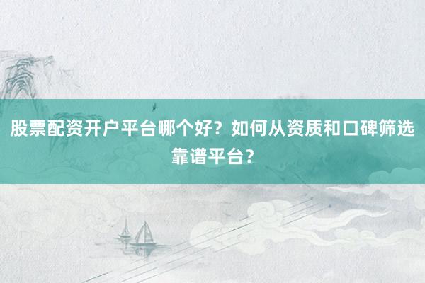 股票配资开户平台哪个好？如何从资质和口碑筛选靠谱平台？