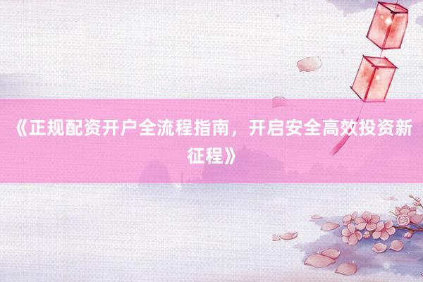 《正规配资开户全流程指南，开启安全高效投资新征程》