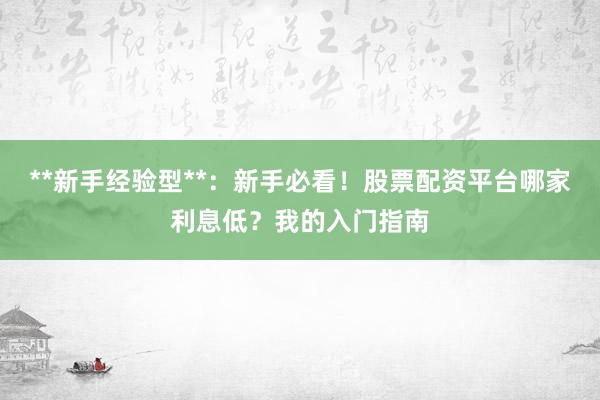 **新手经验型**：新手必看！股票配资平台哪家利息低？我的入门指南