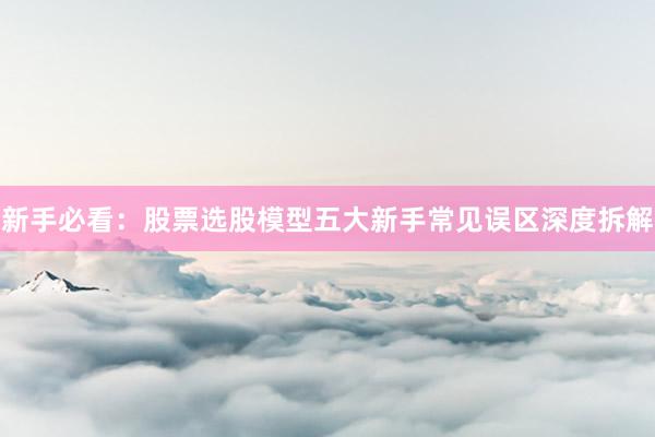 新手必看：股票选股模型五大新手常见误区深度拆解
