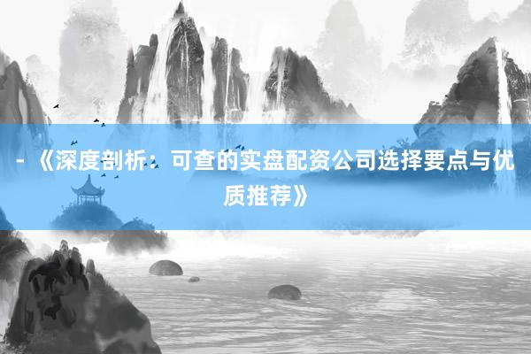 - 《深度剖析：可查的实盘配资公司选择要点与优质推荐》