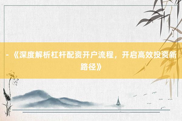 - 《深度解析杠杆配资开户流程，开启高效投资新路径》