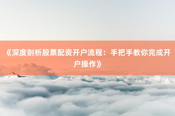 《深度剖析股票配资开户流程：手把手教你完成开户操作》