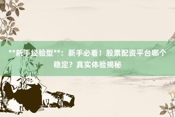 **新手经验型**：新手必看！股票配资平台哪个稳定？真实体验揭秘