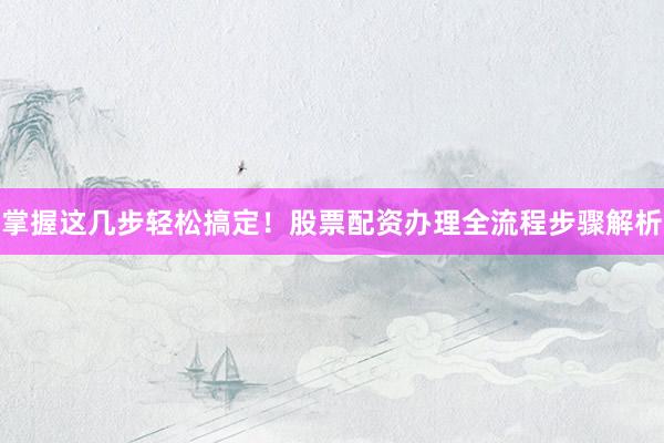 掌握这几步轻松搞定！股票配资办理全流程步骤解析