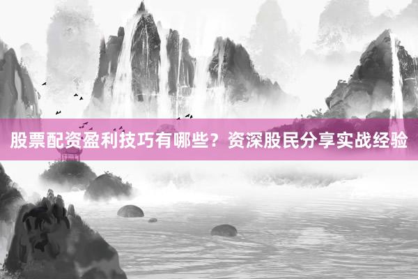 股票配资盈利技巧有哪些？资深股民分享实战经验