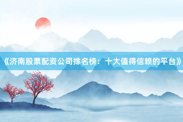 《济南股票配资公司排名榜：十大值得信赖的平台》