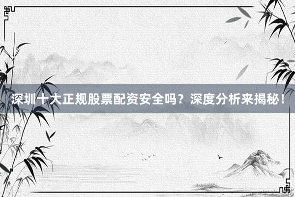 深圳十大正规股票配资安全吗？深度分析来揭秘！
