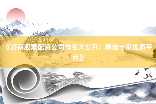 《济南股票配资公司排名大公开：精选十家优质平台》