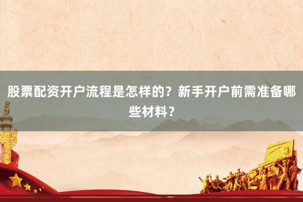 股票配资开户流程是怎样的？新手开户前需准备哪些材料？