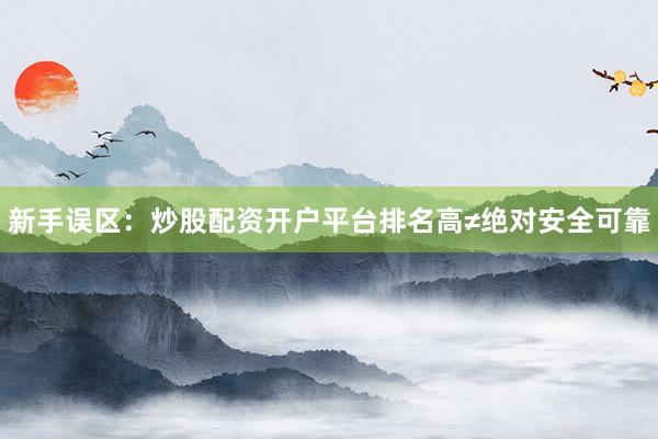 新手误区：炒股配资开户平台排名高≠绝对安全可靠
