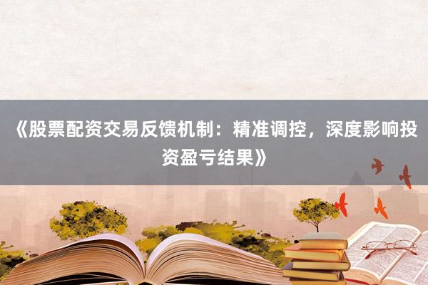 《股票配资交易反馈机制：精准调控，深度影响投资盈亏结果》