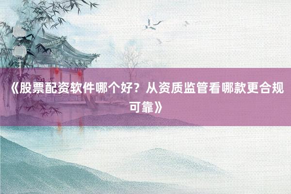 《股票配资软件哪个好？从资质监管看哪款更合规可靠》