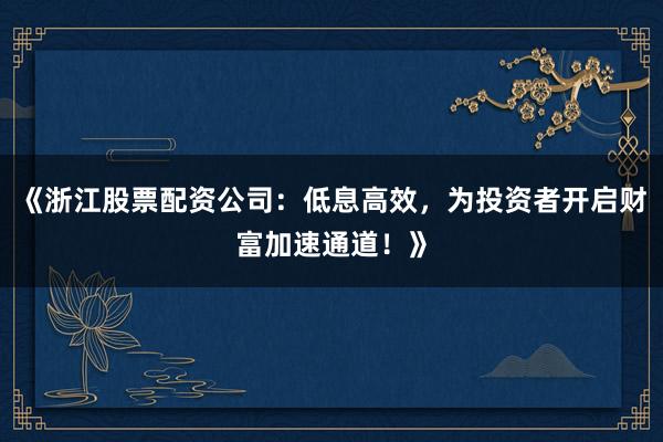《浙江股票配资公司：低息高效，为投资者开启财富加速通道！》