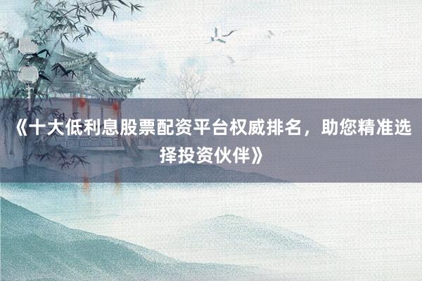 《十大低利息股票配资平台权威排名，助您精准选择投资伙伴》