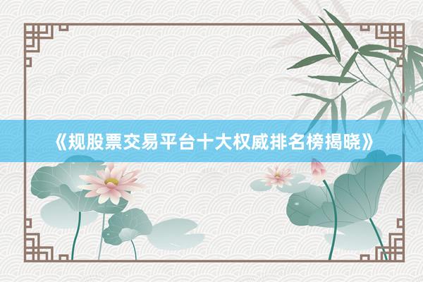 《规股票交易平台十大权威排名榜揭晓》