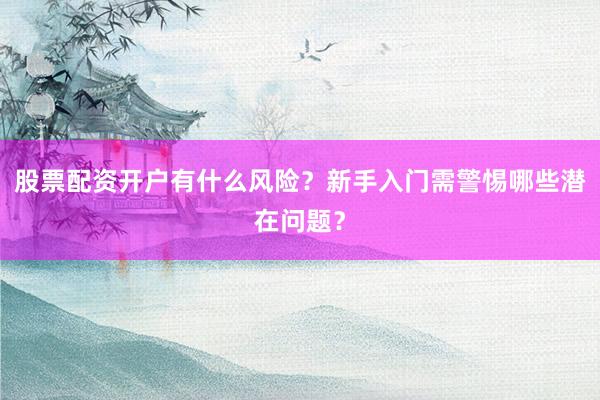 股票配资开户有什么风险？新手入门需警惕哪些潜在问题？