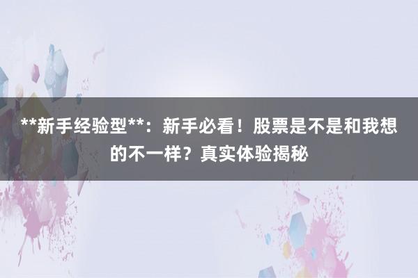 **新手经验型**：新手必看！股票是不是和我想的不一样？真实体验揭秘
