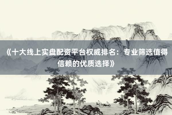 《十大线上实盘配资平台权威排名：专业筛选值得信赖的优质选择》