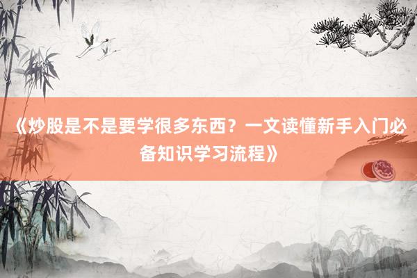 《炒股是不是要学很多东西？一文读懂新手入门必备知识学习流程》
