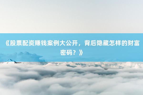 《股票配资赚钱案例大公开，背后隐藏怎样的财富密码？》