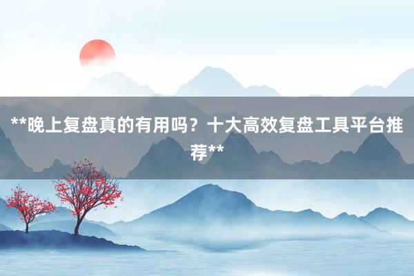 **晚上复盘真的有用吗？十大高效复盘工具平台推荐**