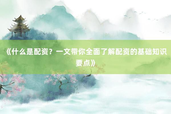 《什么是配资？一文带你全面了解配资的基础知识要点》