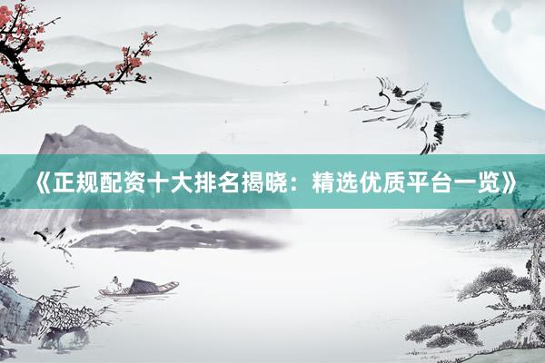 《正规配资十大排名揭晓：精选优质平台一览》