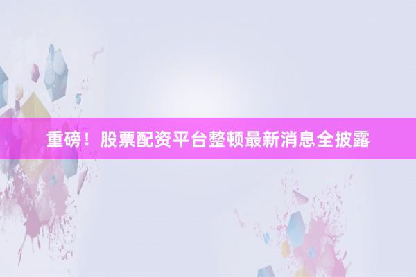 重磅！股票配资平台整顿最新消息全披露
