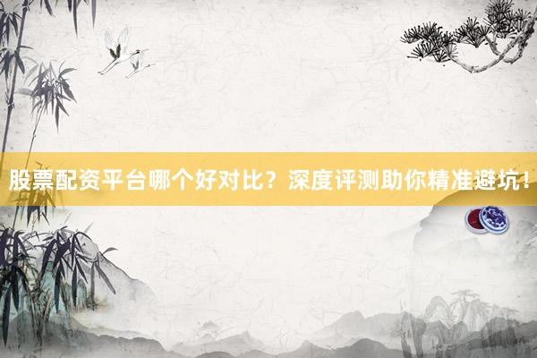 股票配资平台哪个好对比？深度评测助你精准避坑！