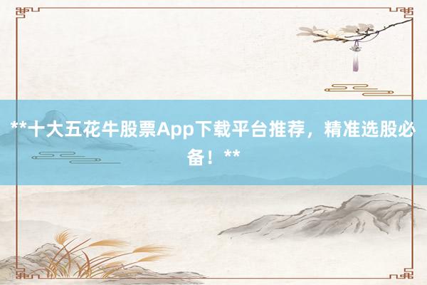 **十大五花牛股票App下载平台推荐，精准选股必备！**