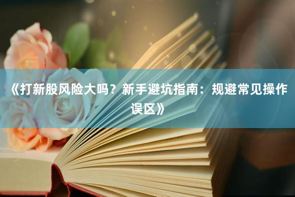 《打新股风险大吗？新手避坑指南：规避常见操作误区》