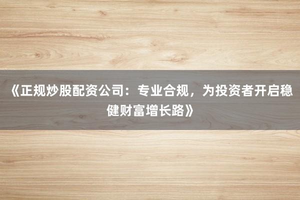 《正规炒股配资公司：专业合规，为投资者开启稳健财富增长路》
