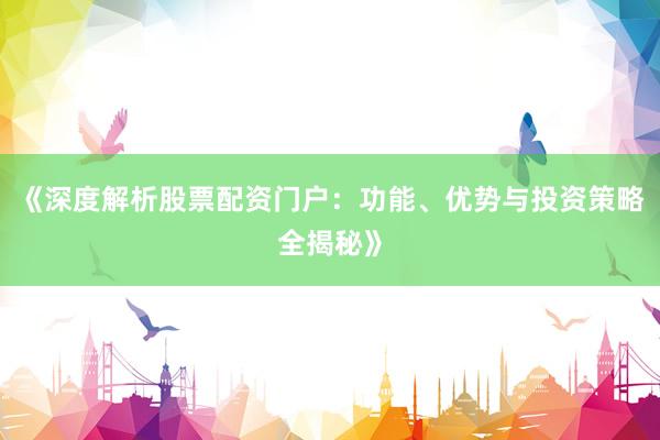 《深度解析股票配资门户：功能、优势与投资策略全揭秘》