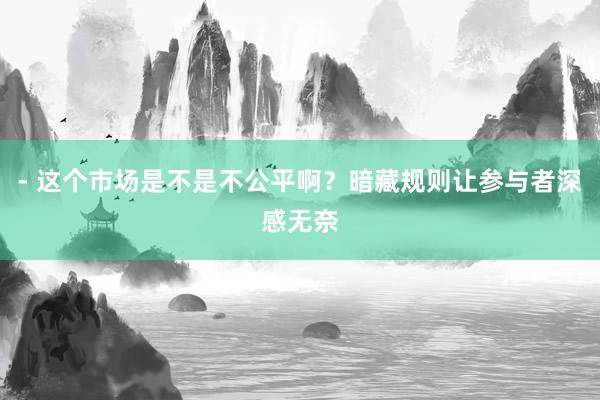 - 这个市场是不是不公平啊？暗藏规则让参与者深感无奈