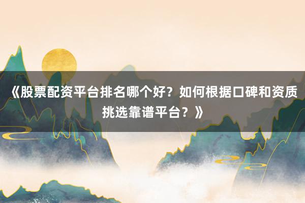 《股票配资平台排名哪个好？如何根据口碑和资质挑选靠谱平台？》