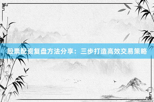股票配资复盘方法分享：三步打造高效交易策略